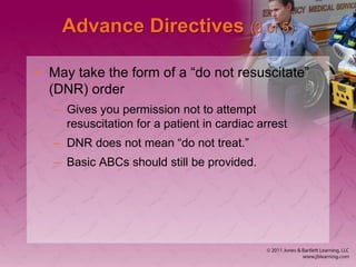 Advance Directives (3 of 5)
• May take the form of a “do not resuscitate”
(DNR) order
– Gives you permission not to attempt
resuscitation for a patient in cardiac arrest
– DNR does not mean “do not treat.”
– Basic ABCs should still be provided.
 
