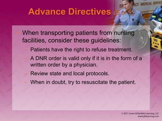 Advance Directives (5 of 5)
• When transporting patients from nursing
facilities, consider these guidelines:
– Patients have the right to refuse treatment.
– A DNR order is valid only if it is in the form of a
written order by a physician.
– Review state and local protocols.
– When in doubt, try to resuscitate the patient.
 