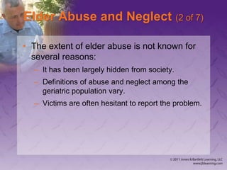 Elder Abuse and Neglect (2 of 7)
• The extent of elder abuse is not known for
several reasons:
– It has been largely hidden from society.
– Definitions of abuse and neglect among the
geriatric population vary.
– Victims are often hesitant to report the problem.
 