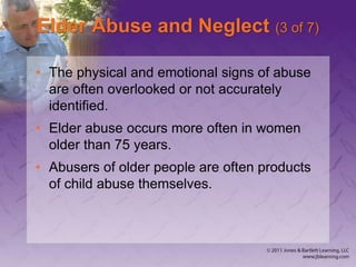 Elder Abuse and Neglect (3 of 7)
• The physical and emotional signs of abuse
are often overlooked or not accurately
identified.
• Elder abuse occurs more often in women
older than 75 years.
• Abusers of older people are often products
of child abuse themselves.
 