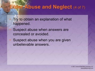 Elder Abuse and Neglect (4 of 7)
• Try to obtain an explanation of what
happened.
• Suspect abuse when answers are
concealed or avoided.
• Suspect abuse when you are given
unbelievable answers.
 