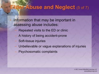 Elder Abuse and Neglect (5 of 7)
• Information that may be important in
assessing abuse includes:
– Repeated visits to the ED or clinic
– A history of being accident-prone
– Soft-tissue injuries
– Unbelievable or vague explanations of injuries
– Psychosomatic complaints
 