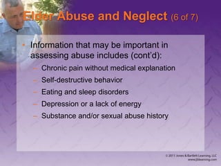Elder Abuse and Neglect (6 of 7)
• Information that may be important in
assessing abuse includes (cont’d):
– Chronic pain without medical explanation
– Self-destructive behavior
– Eating and sleep disorders
– Depression or a lack of energy
– Substance and/or sexual abuse history
 