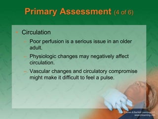 Primary Assessment (4 of 6)
• Circulation
– Poor perfusion is a serious issue in an older
adult.
– Physiologic changes may negatively affect
circulation.
– Vascular changes and circulatory compromise
might make it difficult to feel a pulse.
 