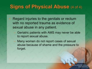 Signs of Physical Abuse (4 of 4)
• Regard injuries to the genitals or rectum
with no reported trauma as evidence of
sexual abuse in any patient.
– Geriatric patients with AMS may never be able
to report sexual abuse.
– Many women do not report cases of sexual
abuse because of shame and the pressure to
forget.
 