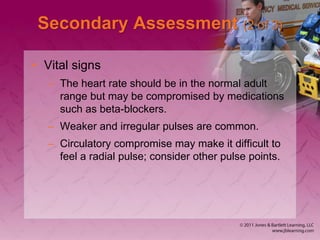 Secondary Assessment (2 of 3)
• Vital signs
– The heart rate should be in the normal adult
range but may be compromised by medications
such as beta-blockers.
– Weaker and irregular pulses are common.
– Circulatory compromise may make it difficult to
feel a radial pulse; consider other pulse points.
 