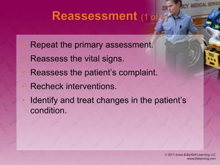 Reassessment (1 of 4)
• Repeat the primary assessment.
• Reassess the vital signs.
• Reassess the patient’s complaint.
• Recheck interventions.
• Identify and treat changes in the patient’s
condition.
 