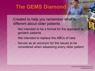 The GEMS Diamond (1 of 4)
• Created to help you remember what is
different about older patients
– Not intended to be a format for the approach to
geriatric patients
– Not intended to replace the ABCs of care
– Serves as an acronym for the issues to be
considered when assessing every older patient
 