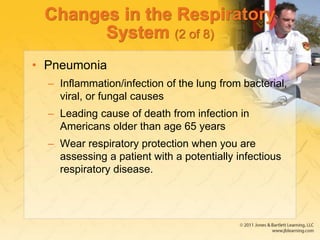 Changes in the Respiratory
System (2 of 8)
• Pneumonia
– Inflammation/infection of the lung from bacterial,
viral, or fungal causes
– Leading cause of death from infection in
Americans older than age 65 years
– Wear respiratory protection when you are
assessing a patient with a potentially infectious
respiratory disease.
 