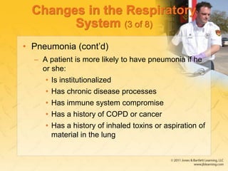 Changes in the Respiratory
System (3 of 8)
• Pneumonia (cont’d)
– A patient is more likely to have pneumonia if he
or she:
• Is institutionalized
• Has chronic disease processes
• Has immune system compromise
• Has a history of COPD or cancer
• Has a history of inhaled toxins or aspiration of
material in the lung
 