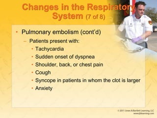 Changes in the Respiratory
System (7 of 8)
• Pulmonary embolism (cont’d)
– Patients present with:
• Tachycardia
• Sudden onset of dyspnea
• Shoulder, back, or chest pain
• Cough
• Syncope in patients in whom the clot is larger
• Anxiety
 