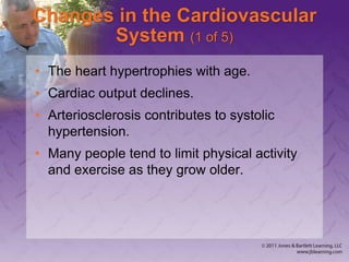 Changes in the Cardiovascular
System (1 of 5)
• The heart hypertrophies with age.
• Cardiac output declines.
• Arteriosclerosis contributes to systolic
hypertension.
• Many people tend to limit physical activity
and exercise as they grow older.
 