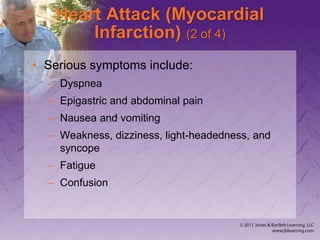 Heart Attack (Myocardial
Infarction) (2 of 4)
• Serious symptoms include:
– Dyspnea
– Epigastric and abdominal pain
– Nausea and vomiting
– Weakness, dizziness, light-headedness, and
syncope
– Fatigue
– Confusion
 
