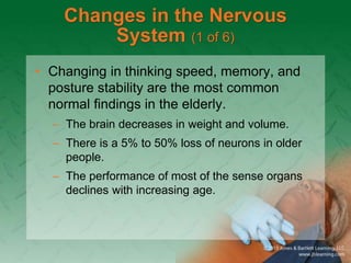 Changes in the Nervous
System (1 of 6)
• Changing in thinking speed, memory, and
posture stability are the most common
normal findings in the elderly.
– The brain decreases in weight and volume.
– There is a 5% to 50% loss of neurons in older
people.
– The performance of most of the sense organs
declines with increasing age.
 
