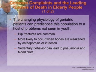 Common Complaints and the Leading
Causes of Death in Elderly People
(1 of 2)
• The changing physiology of geriatric
patients can predispose this population to a
host of problems not seen in youth.
– Hip fractures are common.
– More likely to occur when bones are weakened
by osteoporosis or infection
– Sedentary behavior can lead to pneumonia and
blood clots.
 