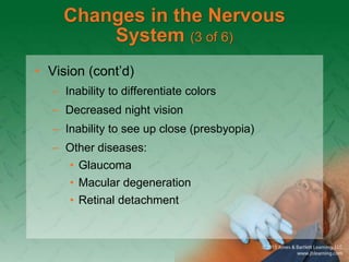 Changes in the Nervous
System (3 of 6)
• Vision (cont’d)
– Inability to differentiate colors
– Decreased night vision
– Inability to see up close (presbyopia)
– Other diseases:
• Glaucoma
• Macular degeneration
• Retinal detachment
 