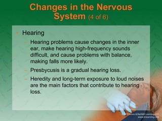 Changes in the Nervous
System (4 of 6)
• Hearing
– Hearing problems cause changes in the inner
ear, make hearing high-frequency sounds
difficult, and cause problems with balance,
making falls more likely.
– Presbycusis is a gradual hearing loss.
– Heredity and long-term exposure to loud noises
are the main factors that contribute to hearing
loss.
 