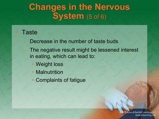 Changes in the Nervous
System (5 of 6)
• Taste
– Decrease in the number of taste buds
– The negative result might be lessened interest
in eating, which can lead to:
• Weight loss
• Malnutrition
• Complaints of fatigue
 