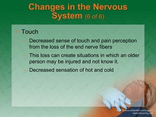 Changes in the Nervous
System (6 of 6)
• Touch
– Decreased sense of touch and pain perception
from the loss of the end nerve fibers
– This loss can create situations in which an older
person may be injured and not know it.
– Decreased sensation of hot and cold
 