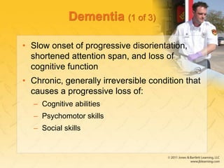 Dementia (1 of 3)
• Slow onset of progressive disorientation,
shortened attention span, and loss of
cognitive function
• Chronic, generally irreversible condition that
causes a progressive loss of:
– Cognitive abilities
– Psychomotor skills
– Social skills
 