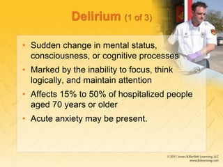 Delirium (1 of 3)
• Sudden change in mental status,
consciousness, or cognitive processes
• Marked by the inability to focus, think
logically, and maintain attention
• Affects 15% to 50% of hospitalized people
aged 70 years or older
• Acute anxiety may be present.
 