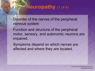 Neuropathy (1 of 4)
• Disorder of the nerves of the peripheral
nervous system
• Function and structure of the peripheral
motor, sensory, and autonomic neurons are
impaired.
• Symptoms depend on which nerves are
affected and where they are located.
 