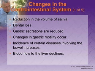 Changes in the
Gastrointestinal System (1 of 5)
• Reduction in the volume of saliva
• Dental loss
• Gastric secretions are reduced.
• Changes in gastric motility occur.
• Incidence of certain diseases involving the
bowel increases.
• Blood flow to the liver declines.
 