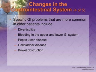 Changes in the
Gastrointestinal System (4 of 5)
• Specific GI problems that are more common
in older patients include:
– Diverticulitis
– Bleeding in the upper and lower GI system
– Peptic ulcer disease
– Gallbladder disease
– Bowel obstruction
 