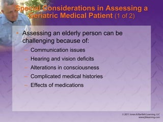Special Considerations in Assessing a
Geriatric Medical Patient (1 of 2)
• Assessing an elderly person can be
challenging because of:
– Communication issues
– Hearing and vision deficits
– Alterations in consciousness
– Complicated medical histories
– Effects of medications
 