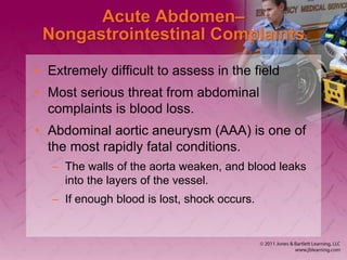 Acute Abdomen–
Nongastrointestinal Complaints
• Extremely difficult to assess in the field
• Most serious threat from abdominal
complaints is blood loss.
• Abdominal aortic aneurysm (AAA) is one of
the most rapidly fatal conditions.
– The walls of the aorta weaken, and blood leaks
into the layers of the vessel.
– If enough blood is lost, shock occurs.
 