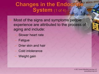 Changes in the Endocrine
System (1 of 4)
• Most of the signs and symptoms people
experience are attributed to the process of
aging and include:
– Slower heart rate
– Fatigue
– Drier skin and hair
– Cold intolerance
– Weight gain
 