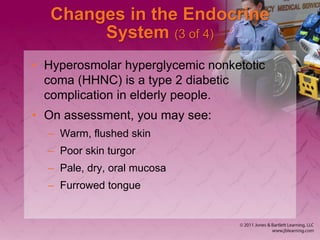 Changes in the Endocrine
System (3 of 4)
• Hyperosmolar hyperglycemic nonketotic
coma (HHNC) is a type 2 diabetic
complication in elderly people.
• On assessment, you may see:
– Warm, flushed skin
– Poor skin turgor
– Pale, dry, oral mucosa
– Furrowed tongue
 