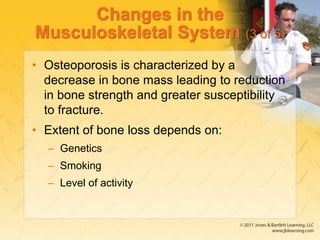 Changes in the
Musculoskeletal System (3 of 5)
• Osteoporosis is characterized by a
decrease in bone mass leading to reduction
in bone strength and greater susceptibility
to fracture.
• Extent of bone loss depends on:
– Genetics
– Smoking
– Level of activity
 