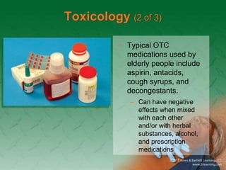 Toxicology (2 of 3)
• Typical OTC
medications used by
elderly people include
aspirin, antacids,
cough syrups, and
decongestants.
– Can have negative
effects when mixed
with each other
and/or with herbal
substances, alcohol,
and prescription
medications
 