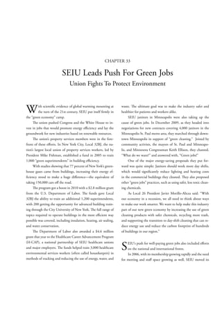 CHAPTER 33

                          SEIU Leads Push For Green Jobs
                                Union Fights To Protect Environment



W         ith scienti c evidence of global warming mounting at
          the turn of the 21st century, SEIU put itself rmly in
the “green economy” camp.
                                                                    waste. e ultimate goal was to make the industry safer and
                                                                    healthier for patients and workers alike.
                                                                          SEIU janitors in Minneapolis were also taking up the
         e union pushed Congress and the White House to in-         cause of green jobs. In December 2009, as they headed into
vest in jobs that would promote energy e ciency and lay the         negotiations for new contracts covering 4,000 janitors in the
groundwork for new industries based on renewable resources.         Minneapolis-St. Paul metro area, they marched through down-
         e union’s property services members were in the fore-      town Minneapolis in support of “green cleaning.” Joined by
front of these e orts. In New York City, Local 32BJ, the na-        community activists, the mayors of St. Paul and Minneapo-
tion’s largest local union of property services workers, led by     lis, and Minnesota Congressman Keith Ellison, they chanted,
President Mike Fishman, established a fund in 2005 to train         “What do we want?” and answered with, “Green jobs!”
1,000 “green superintendents” in building e ciency.                       One of the major energy-saving proposals they put for-
     With studies showing that 77 percent of New York’s green-      ward was quite simple: Janitors should work more day shifts,
house gases came from buildings, increasing their energy ef-        which would signi cantly reduce lighting and heating costs
  ciency stood to make a huge di erence—the equivalent of           in the commercial buildings they cleaned. ey also proposed
taking 150,000 cars o the road.                                     other “green jobs” practices, such as using safer, less toxic clean-
         e program got a boost in 2010 with a $2.8 million grant    ing chemicals.
from the U.S. Department of Labor.           e funds gave Local           As Local 26 President Javier Morillo-Alicea said: “With
32BJ the ability to train an additional 1,200 superintendents,      our economy in a recession, we all need to think about ways
with 200 getting the opportunity for advanced building train-       to make our work smarter. We want to help make this industry
ing through the City University of New York. e full range of        part of our new green economy by increasing the use of green
topics required to operate buildings in the most e cient way        cleaning products with safer chemicals, recycling more trash,
possible was covered, including insulation, heating, air sealing,   and supporting the transition to day-shift cleaning that can re-
and water conservation.                                             duce energy use and reduce the carbon footprint of hundreds
         e Department of Labor also awarded a $4.6 million          of buildings in our region.”
grant that year to the Healthcare Career Advancement Program
(H-CAP), a national partnership of SEIU healthcare unions
and major employers. e funds helped train 3,000 healthcare
environmental services workers (often called housekeepers) in
                                                                    S   EIU’s push for well-paying green jobs also included e orts
                                                                        on the national and international fronts.
                                                                        In 2006, with its membership growing rapidly and the need
methods of tracking and reducing the use of energy, water, and      for meeting and sta space growing as well, SEIU moved its
 