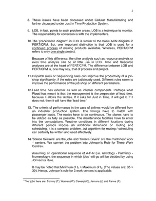 2
8. These issues have been discussed under Cellular Manufacturing and
further discussed under Just In Time Production System.
9. LOB, in fact, points to such problem areas. LOB is a technique to monitor.
The responsibility for correction is with the implementers.
10.The ‘precedence diagram’ in LOB is similar to the basic AON diagram in
PERT/CPM. But, one important distinction is that LOB is used for a
continued process of making products available. Whereas, PERT/CPM
refers to only one single project.
Because of this difference, the other analysis such as resource analysis or
even time analysis can be of little use in LOB. Time and Resource
analyses are at the heart of PERT/CPM. The difference between LOB and
PERT/CPM is, one may say, that of process and project.
11.Dispatch rules or Sequencing rules can improve the productivity of a job-
shop significantly, if the rules are judiciously used. Different rules seem to
improve the performance of the job shop on different parameters.
12.Lead time has external as well as internal components. Perhaps what
Plossl has meant is that the management is the perpetrator of lead time,
because it allows the laxities. If it asks for Just in Time, it will get it. If it
does not, then it will have the ‘lead time.’
13. The criteria of performance in the case of airlines would be different from
an industrial production system. The timings have to match with
passenger loads. The routes have to be continuous. The planes have to
be utilized as fully as possible. The maintenance facilities have to enter
into the computations. Weather conditions in different locations during
different periods impose an additional dimension on routing and
scheduling. It is a complex problem, but algorithm for routing / scheduling
can certainly be written and used effectively.
14.‘Solace Seekers’ are the jobs and ‘Solace Givers’ are the machines/ work
– centers. We convert the problem into Johnson’s Rule for Three Work
Centres.
Assuming an operational sequence of A-P-N (i.e. Astrology - Palmistry -
Numerology), the sequence in which jobs*
will go will be decided by using
Johnson’s Rule.
It may be noted that Minimum of tn > Maximum of tp. (The values are: 35 >
30). Hence, Johnson’s rule for 3 work centers is applicable.
*
The ‘jobs’ here are: Tommy (T), Waman (W), Cawasji (C), Jamuna (J) and Panna (P).
 