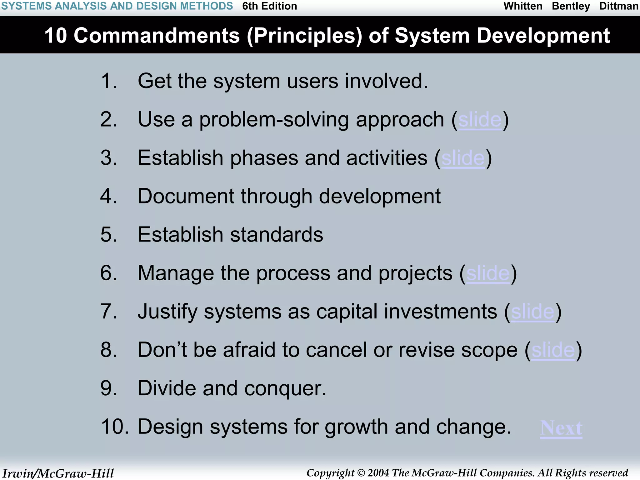 Irwin/McGraw-Hill Copyright © 2004 The McGraw-Hill Companies. All Rights reserved
Whitten Bentley Dittman
SYSTEMS ANALYSIS AND DESIGN METHODS 6th Edition
10 Commandments (Principles) of System Development
1. Get the system users involved.
2. Use a problem-solving approach (slide)
3. Establish phases and activities (slide)
4. Document through development
5. Establish standards
6. Manage the process and projects (slide)
7. Justify systems as capital investments (slide)
8. Don’t be afraid to cancel or revise scope (slide)
9. Divide and conquer.
10. Design systems for growth and change. Next
 