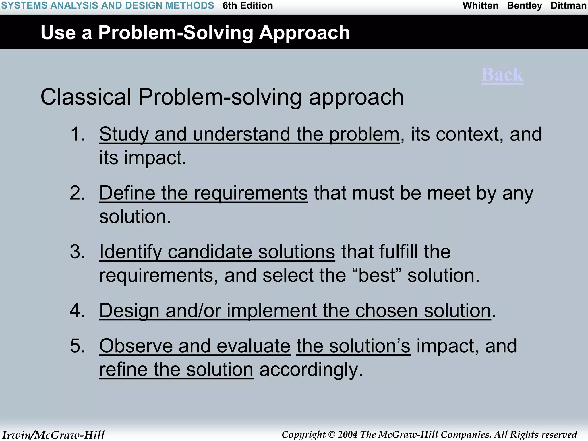 Irwin/McGraw-Hill Copyright © 2004 The McGraw-Hill Companies. All Rights reserved
Whitten Bentley Dittman
SYSTEMS ANALYSIS AND DESIGN METHODS 6th Edition
Use a Problem-Solving Approach
Classical Problem-solving approach
1. Study and understand the problem, its context, and
its impact.
2. Define the requirements that must be meet by any
solution.
3. Identify candidate solutions that fulfill the
requirements, and select the “best” solution.
4. Design and/or implement the chosen solution.
5. Observe and evaluate the solution’s impact, and
refine the solution accordingly.
Back
 