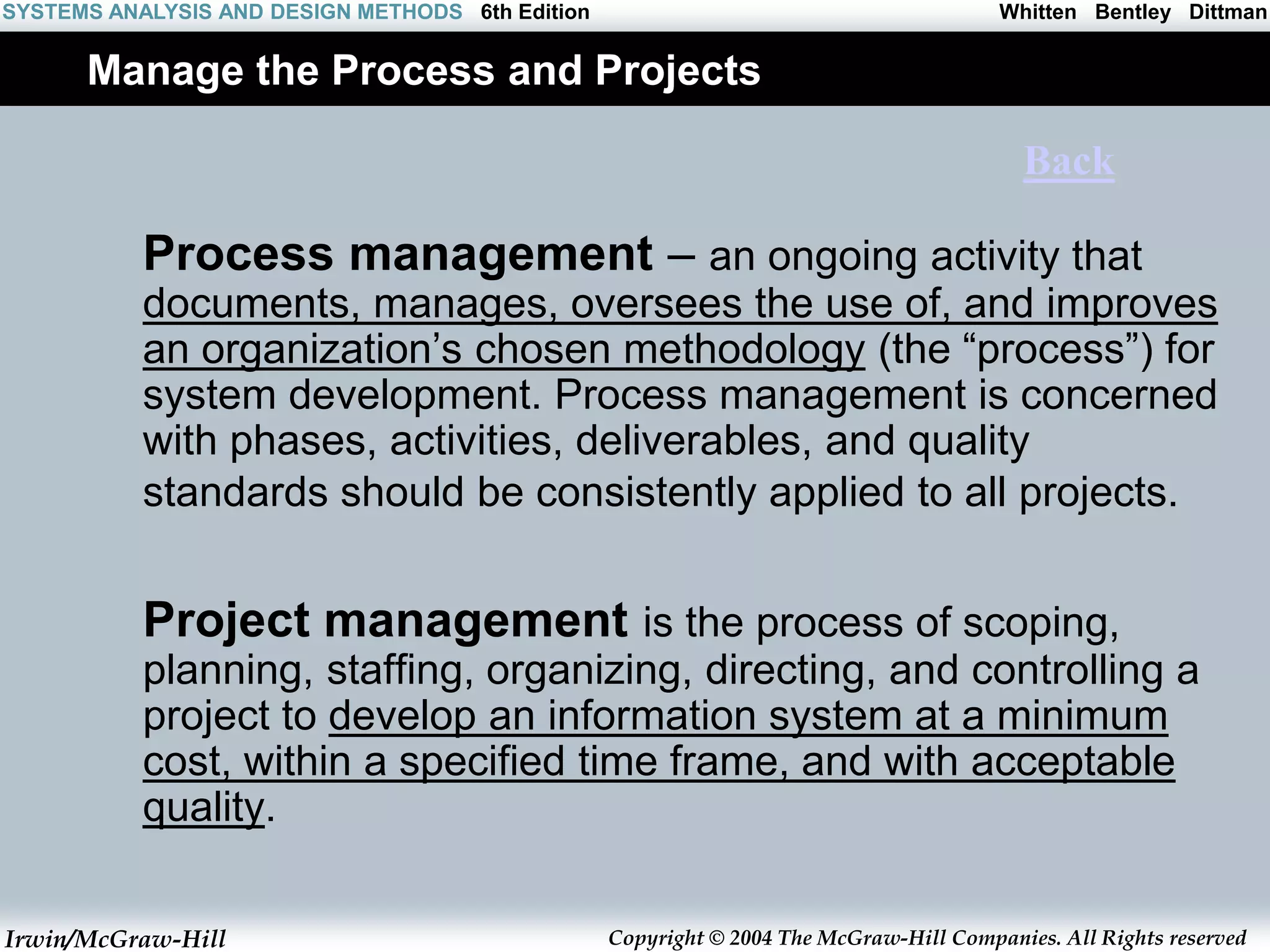 Irwin/McGraw-Hill Copyright © 2004 The McGraw-Hill Companies. All Rights reserved
Whitten Bentley Dittman
SYSTEMS ANALYSIS AND DESIGN METHODS 6th Edition
Manage the Process and Projects
Process management – an ongoing activity that
documents, manages, oversees the use of, and improves
an organization’s chosen methodology (the “process”) for
system development. Process management is concerned
with phases, activities, deliverables, and quality
standards should be consistently applied to all projects.
Project management is the process of scoping,
planning, staffing, organizing, directing, and controlling a
project to develop an information system at a minimum
cost, within a specified time frame, and with acceptable
quality.
Back
 