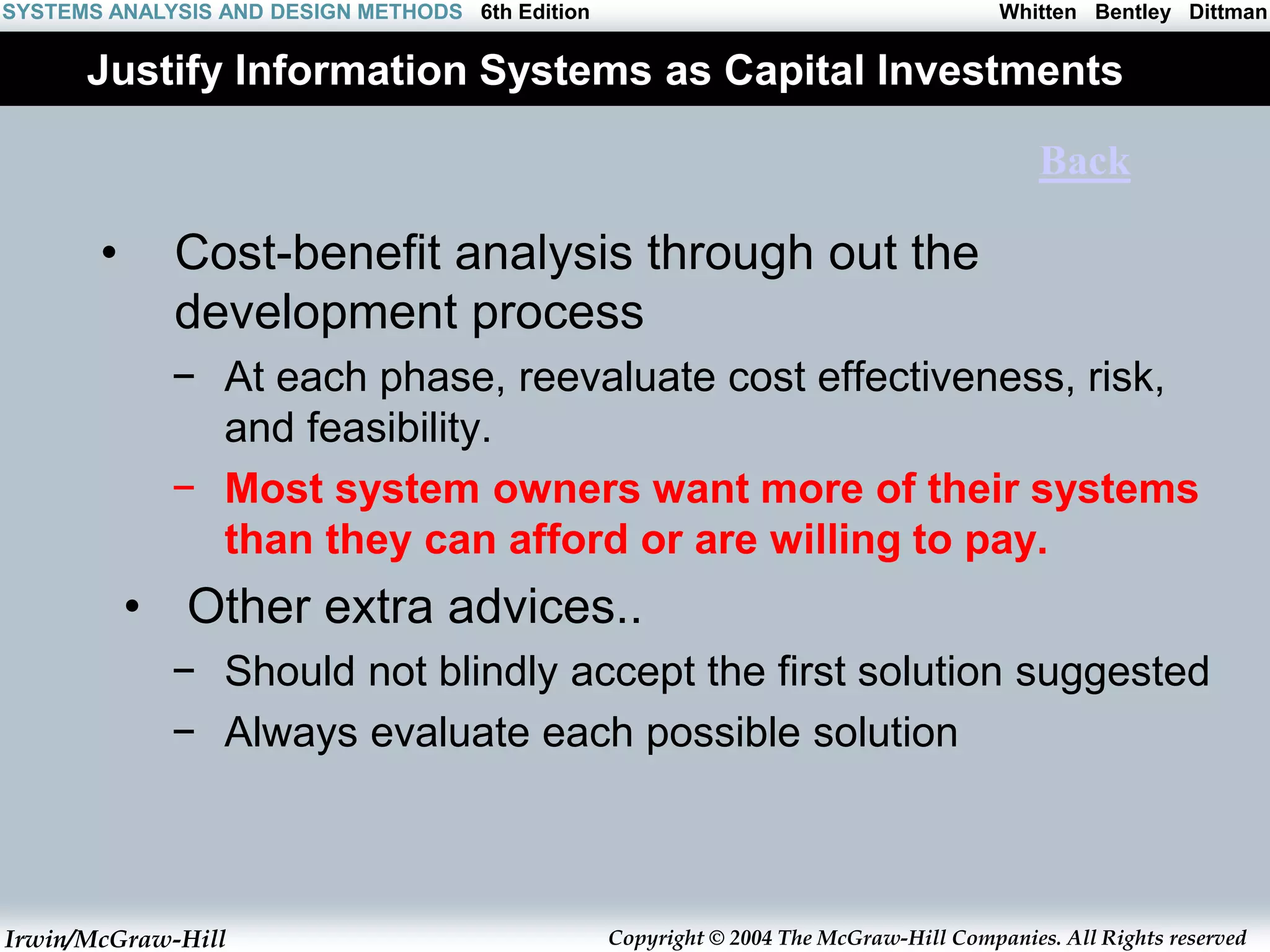 Irwin/McGraw-Hill Copyright © 2004 The McGraw-Hill Companies. All Rights reserved
Whitten Bentley Dittman
SYSTEMS ANALYSIS AND DESIGN METHODS 6th Edition
Justify Information Systems as Capital Investments
• Cost-benefit analysis through out the
development process
− At each phase, reevaluate cost effectiveness, risk,
and feasibility.
− Most system owners want more of their systems
than they can afford or are willing to pay.
• Other extra advices..
− Should not blindly accept the first solution suggested
− Always evaluate each possible solution
Back
 