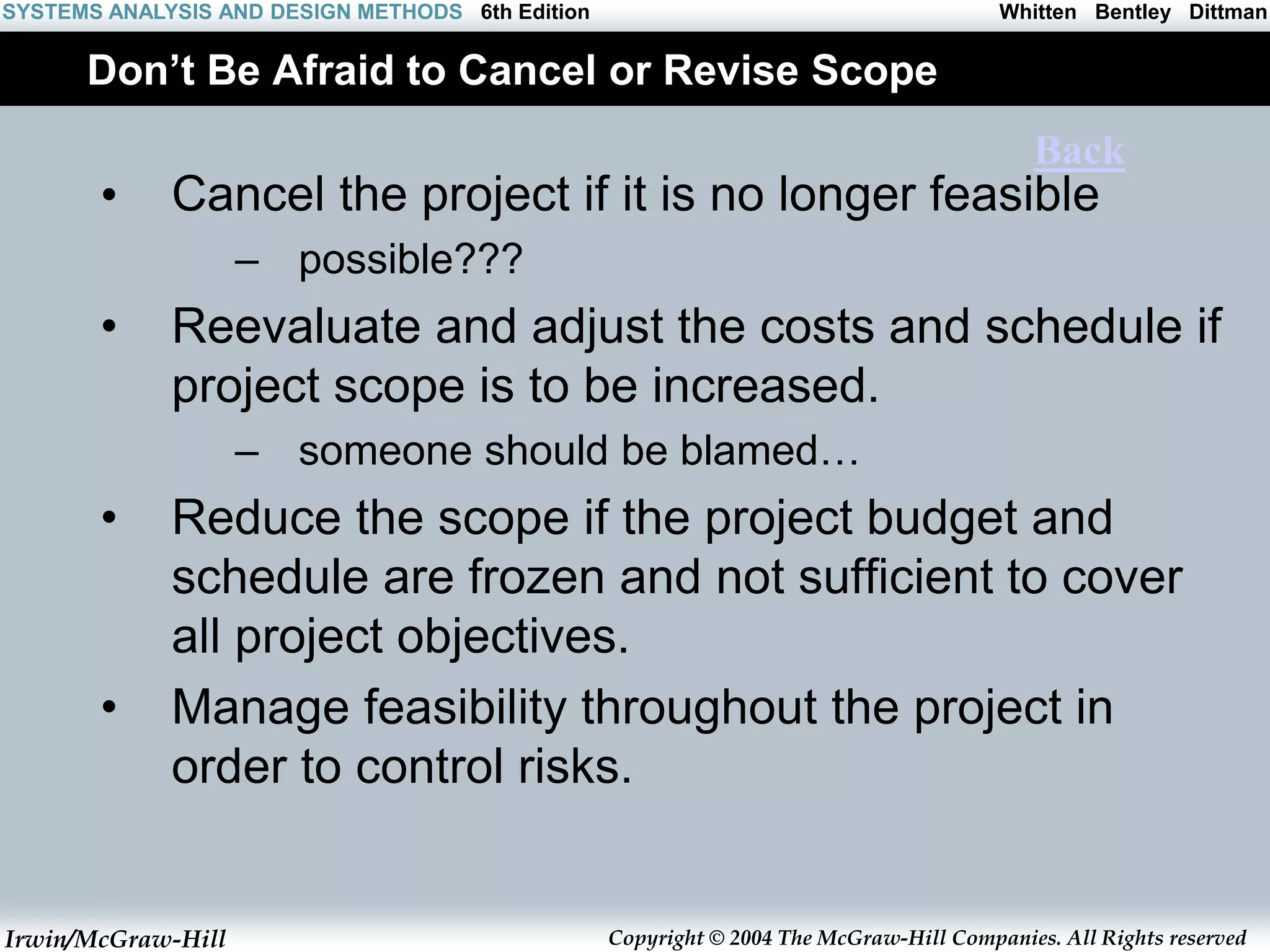 Irwin/McGraw-Hill Copyright © 2004 The McGraw-Hill Companies. All Rights reserved
Whitten Bentley Dittman
SYSTEMS ANALYSIS AND DESIGN METHODS 6th Edition
Don’t Be Afraid to Cancel or Revise Scope
• Cancel the project if it is no longer feasible
– possible???
• Reevaluate and adjust the costs and schedule if
project scope is to be increased.
– someone should be blamed…
• Reduce the scope if the project budget and
schedule are frozen and not sufficient to cover
all project objectives.
• Manage feasibility throughout the project in
order to control risks.
Back
 