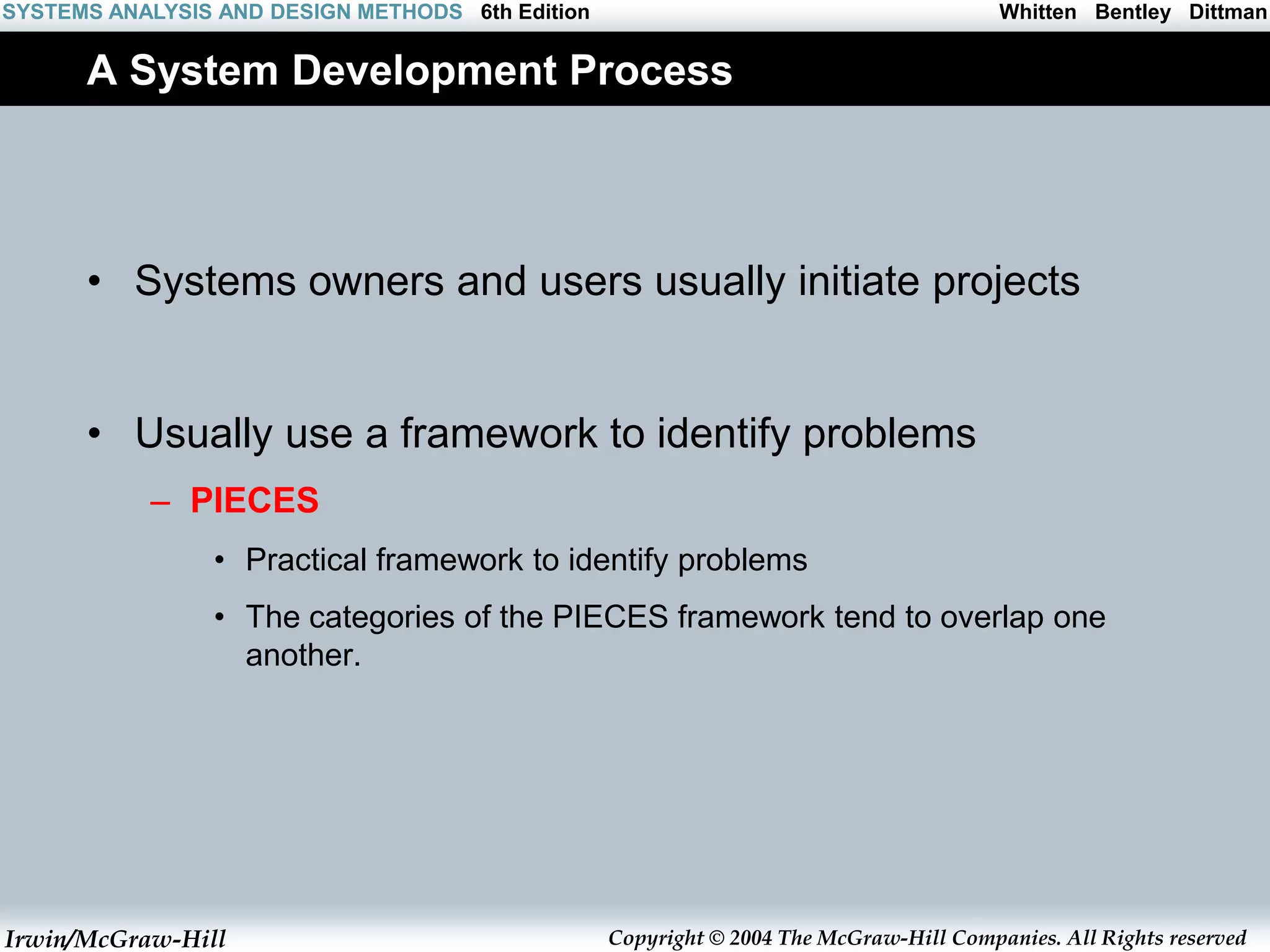 Irwin/McGraw-Hill Copyright © 2004 The McGraw-Hill Companies. All Rights reserved
Whitten Bentley Dittman
SYSTEMS ANALYSIS AND DESIGN METHODS 6th Edition
A System Development Process
• Systems owners and users usually initiate projects
• Usually use a framework to identify problems
– PIECES
• Practical framework to identify problems
• The categories of the PIECES framework tend to overlap one
another.
 