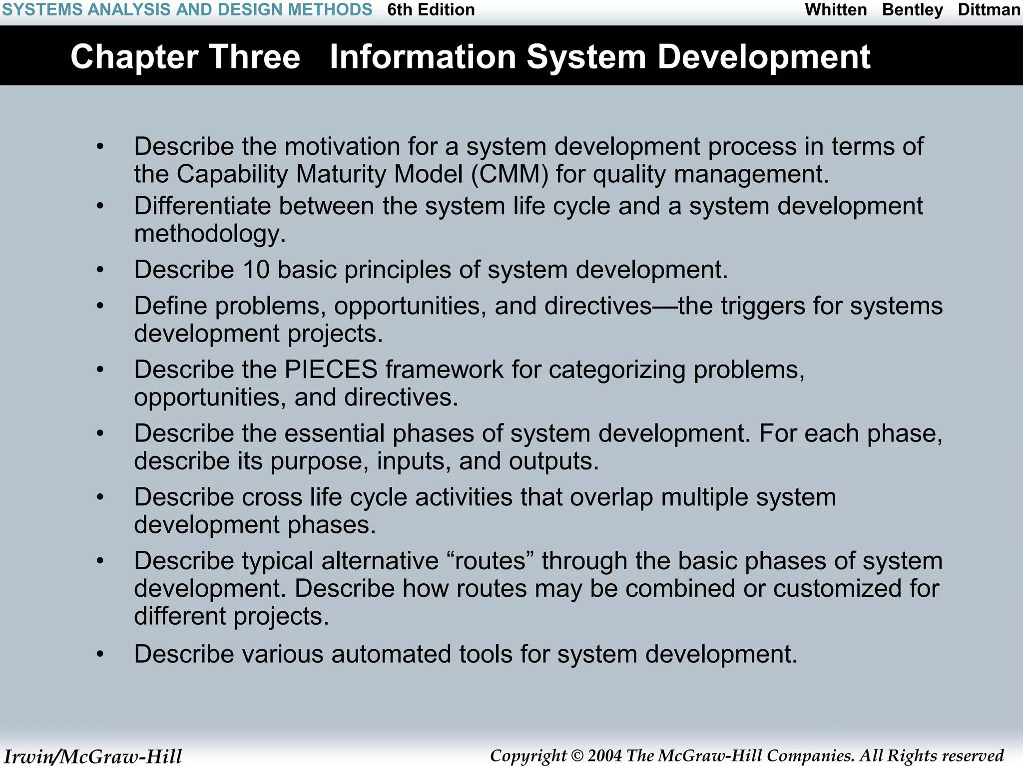 Irwin/McGraw-Hill Copyright © 2004 The McGraw-Hill Companies. All Rights reserved
Whitten Bentley Dittman
SYSTEMS ANALYSIS AND DESIGN METHODS 6th Edition
Chapter Three Information System Development
• Describe the motivation for a system development process in terms of
the Capability Maturity Model (CMM) for quality management.
• Differentiate between the system life cycle and a system development
methodology.
• Describe 10 basic principles of system development.
• Define problems, opportunities, and directives—the triggers for systems
development projects.
• Describe the PIECES framework for categorizing problems,
opportunities, and directives.
• Describe the essential phases of system development. For each phase,
describe its purpose, inputs, and outputs.
• Describe cross life cycle activities that overlap multiple system
development phases.
• Describe typical alternative “routes” through the basic phases of system
development. Describe how routes may be combined or customized for
different projects.
• Describe various automated tools for system development.
 