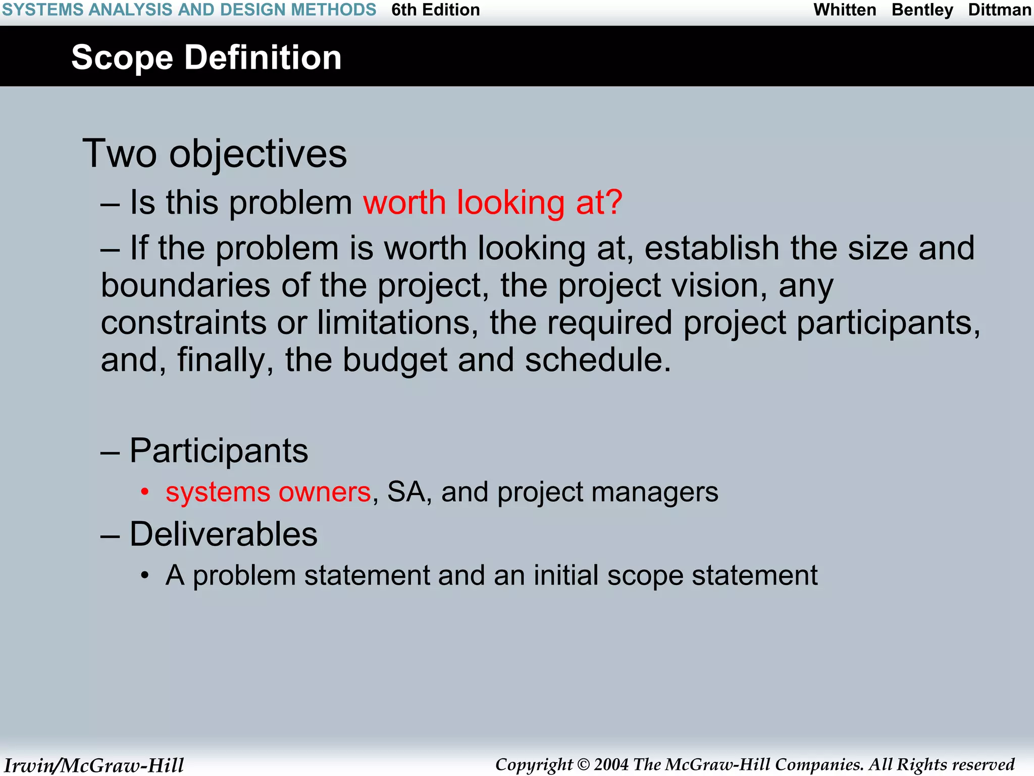 Irwin/McGraw-Hill Copyright © 2004 The McGraw-Hill Companies. All Rights reserved
Whitten Bentley Dittman
SYSTEMS ANALYSIS AND DESIGN METHODS 6th Edition
Scope Definition
Two objectives
– Is this problem worth looking at?
– If the problem is worth looking at, establish the size and
boundaries of the project, the project vision, any
constraints or limitations, the required project participants,
and, finally, the budget and schedule.
– Participants
• systems owners, SA, and project managers
– Deliverables
• A problem statement and an initial scope statement
 