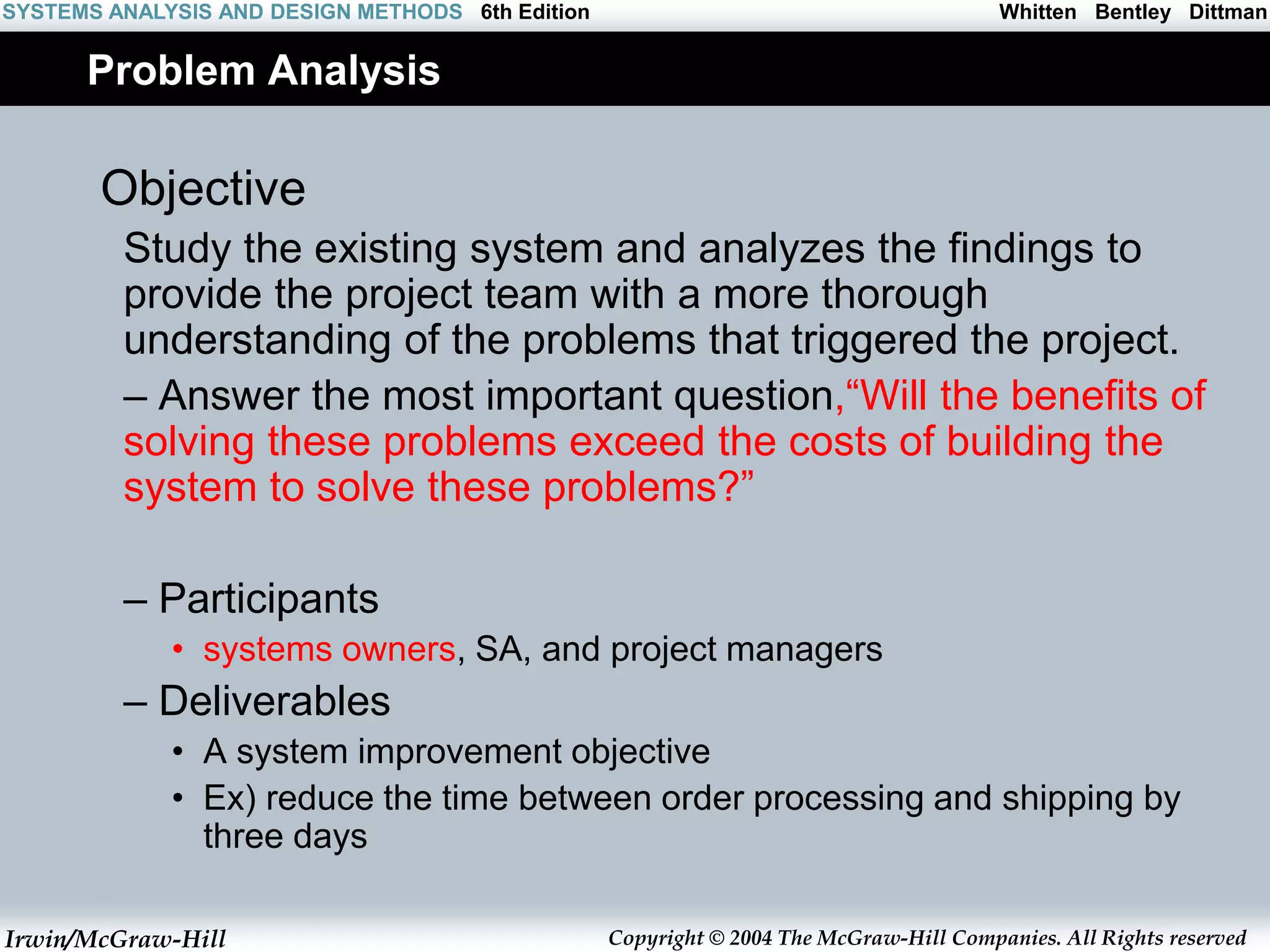 Irwin/McGraw-Hill Copyright © 2004 The McGraw-Hill Companies. All Rights reserved
Whitten Bentley Dittman
SYSTEMS ANALYSIS AND DESIGN METHODS 6th Edition
Problem Analysis
Objective
Study the existing system and analyzes the findings to
provide the project team with a more thorough
understanding of the problems that triggered the project.
– Answer the most important question,“Will the benefits of
solving these problems exceed the costs of building the
system to solve these problems?”
– Participants
• systems owners, SA, and project managers
– Deliverables
• A system improvement objective
• Ex) reduce the time between order processing and shipping by
three days
 