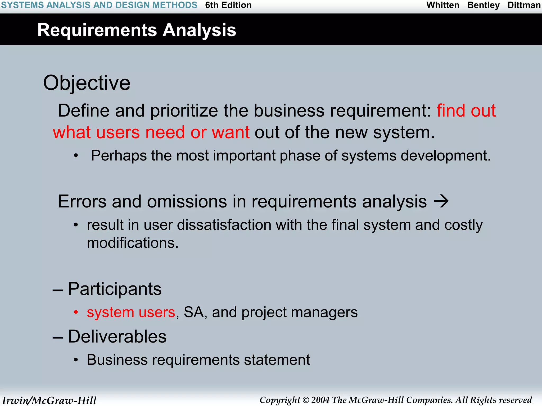 Irwin/McGraw-Hill Copyright © 2004 The McGraw-Hill Companies. All Rights reserved
Whitten Bentley Dittman
SYSTEMS ANALYSIS AND DESIGN METHODS 6th Edition
Requirements Analysis
Objective
Define and prioritize the business requirement: find out
what users need or want out of the new system.
• Perhaps the most important phase of systems development.
Errors and omissions in requirements analysis 
• result in user dissatisfaction with the final system and costly
modifications.
– Participants
• system users, SA, and project managers
– Deliverables
• Business requirements statement
 