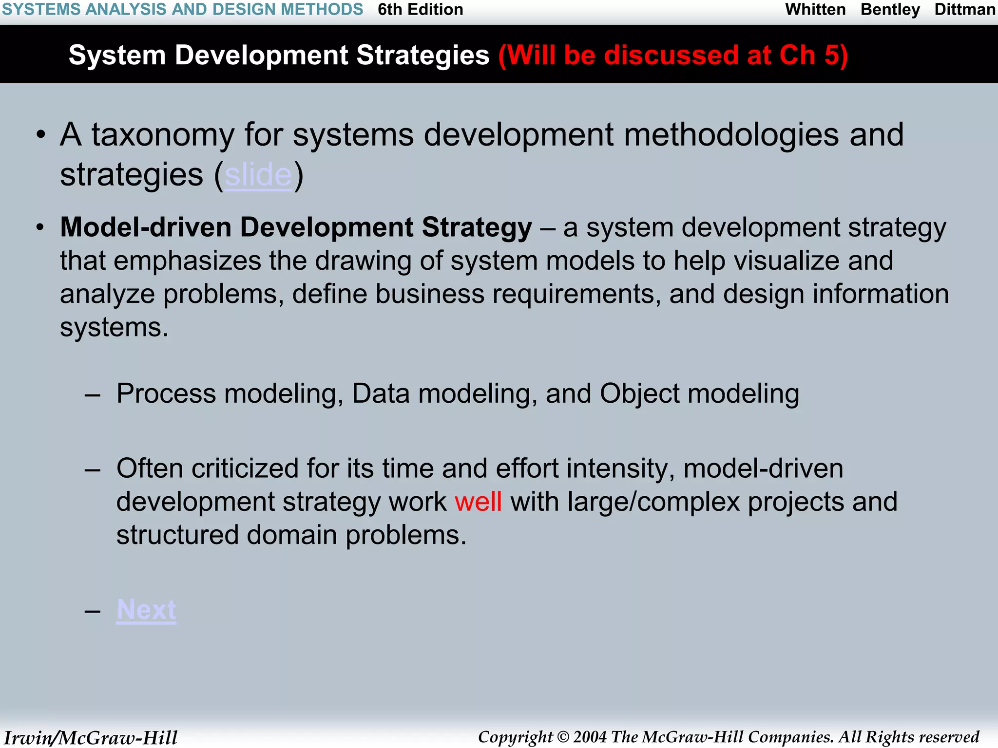 Irwin/McGraw-Hill Copyright © 2004 The McGraw-Hill Companies. All Rights reserved
Whitten Bentley Dittman
SYSTEMS ANALYSIS AND DESIGN METHODS 6th Edition
System Development Strategies (Will be discussed at Ch 5)
• A taxonomy for systems development methodologies and
strategies (slide)
• Model-driven Development Strategy – a system development strategy
that emphasizes the drawing of system models to help visualize and
analyze problems, define business requirements, and design information
systems.
– Process modeling, Data modeling, and Object modeling
– Often criticized for its time and effort intensity, model-driven
development strategy work well with large/complex projects and
structured domain problems.
– Next
 