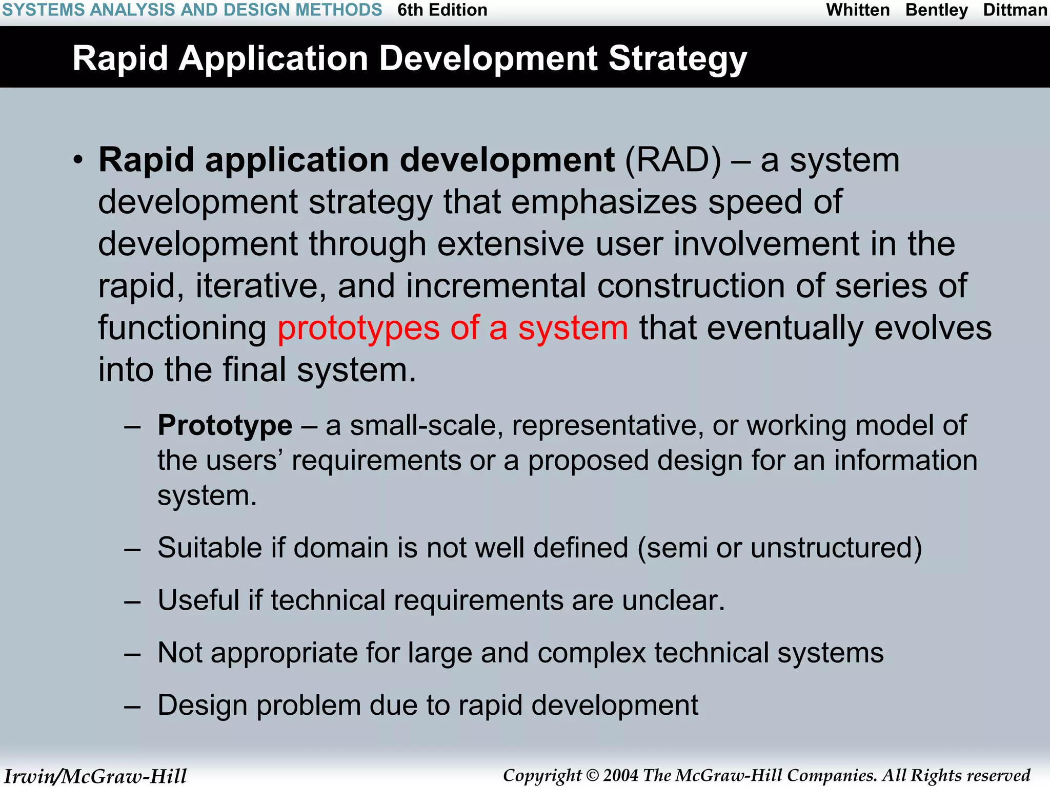 Irwin/McGraw-Hill Copyright © 2004 The McGraw-Hill Companies. All Rights reserved
Whitten Bentley Dittman
SYSTEMS ANALYSIS AND DESIGN METHODS 6th Edition
Rapid Application Development Strategy
• Rapid application development (RAD) – a system
development strategy that emphasizes speed of
development through extensive user involvement in the
rapid, iterative, and incremental construction of series of
functioning prototypes of a system that eventually evolves
into the final system.
– Prototype – a small-scale, representative, or working model of
the users’ requirements or a proposed design for an information
system.
– Suitable if domain is not well defined (semi or unstructured)
– Useful if technical requirements are unclear.
– Not appropriate for large and complex technical systems
– Design problem due to rapid development
 