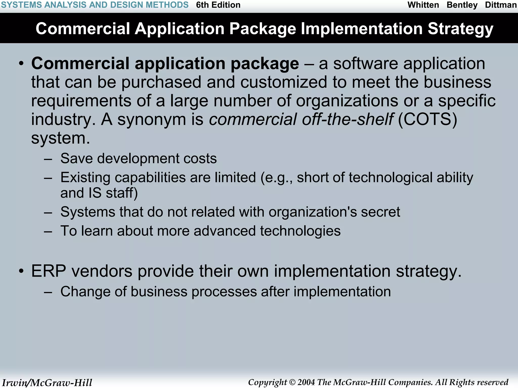 Irwin/McGraw-Hill Copyright © 2004 The McGraw-Hill Companies. All Rights reserved
Whitten Bentley Dittman
SYSTEMS ANALYSIS AND DESIGN METHODS 6th Edition
Commercial Application Package Implementation Strategy
• Commercial application package – a software application
that can be purchased and customized to meet the business
requirements of a large number of organizations or a specific
industry. A synonym is commercial off-the-shelf (COTS)
system.
– Save development costs
– Existing capabilities are limited (e.g., short of technological ability
and IS staff)
– Systems that do not related with organization's secret
– To learn about more advanced technologies
• ERP vendors provide their own implementation strategy.
– Change of business processes after implementation
 