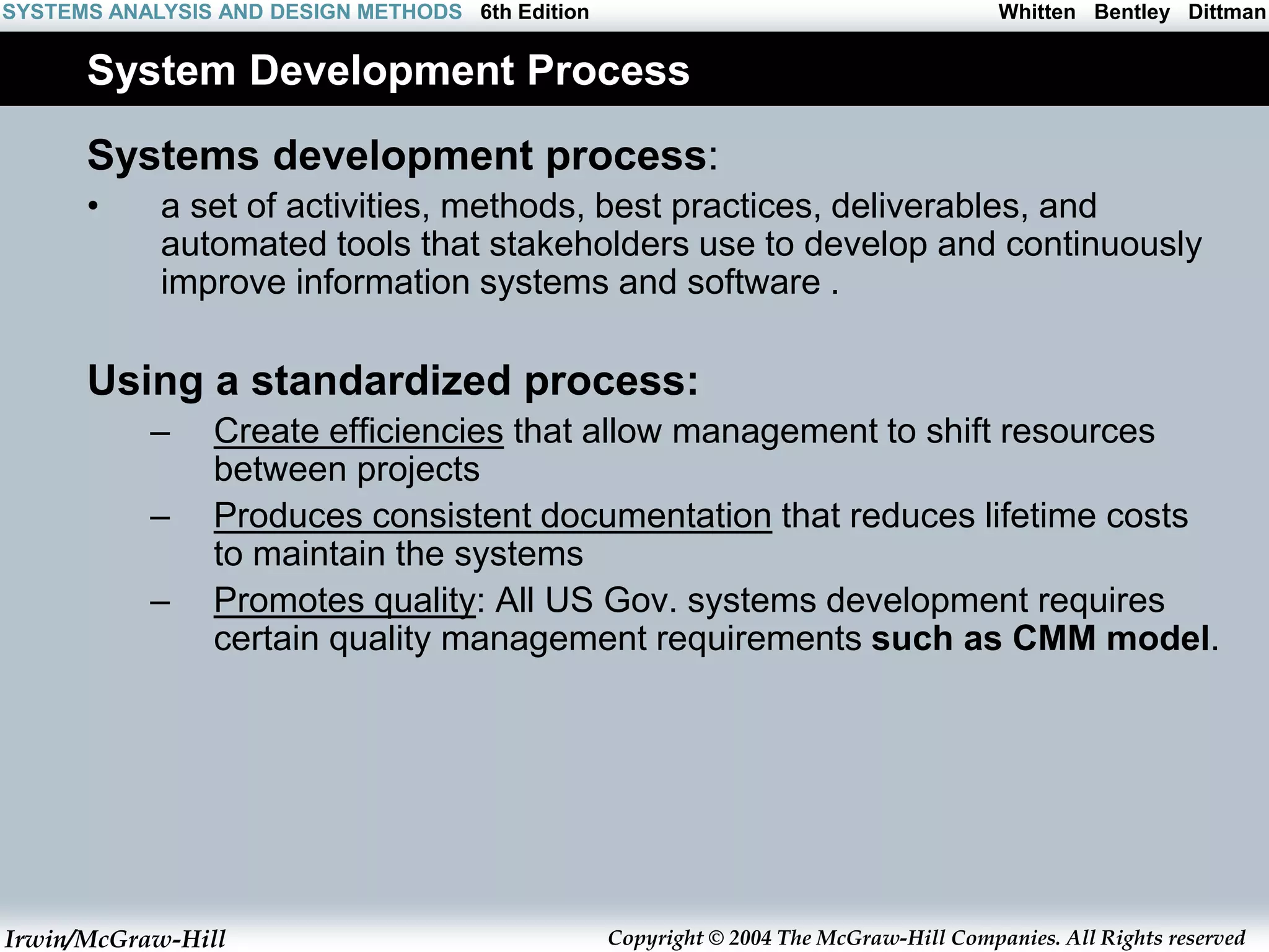 Irwin/McGraw-Hill Copyright © 2004 The McGraw-Hill Companies. All Rights reserved
Whitten Bentley Dittman
SYSTEMS ANALYSIS AND DESIGN METHODS 6th Edition
System Development Process
Systems development process:
• a set of activities, methods, best practices, deliverables, and
automated tools that stakeholders use to develop and continuously
improve information systems and software .
Using a standardized process:
– Create efficiencies that allow management to shift resources
between projects
– Produces consistent documentation that reduces lifetime costs
to maintain the systems
– Promotes quality: All US Gov. systems development requires
certain quality management requirements such as CMM model.
 
